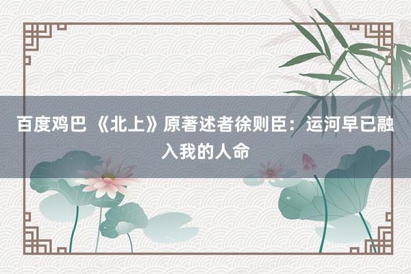 百度鸡巴 《北上》原著述者徐则臣：运河早已融入我的人命