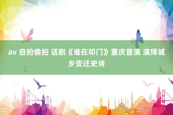 av 自拍偷拍 话剧《谁在叩门》重庆首演 演绎城乡变迁史诗