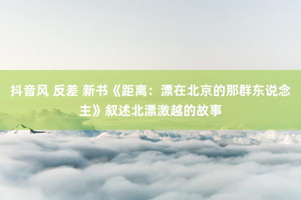 抖音风 反差 新书《距离：漂在北京的那群东说念主》叙述北漂激越的故事
