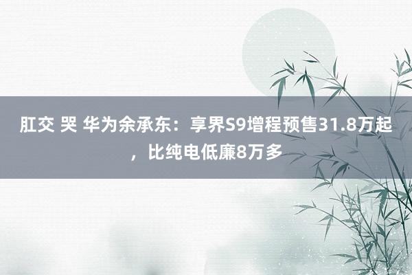 肛交 哭 华为余承东：享界S9增程预售31.8万起，比纯电低廉8万多