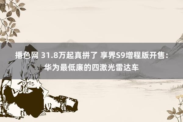 播色网 31.8万起真拼了 享界S9增程版开售：华为最低廉的四激光雷达车