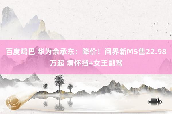 百度鸡巴 华为余承东：降价！问界新M5售22.98万起 增怀挡+女王副驾