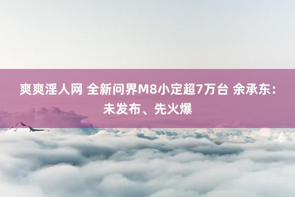 爽爽淫人网 全新问界M8小定超7万台 余承东：未发布、先火爆