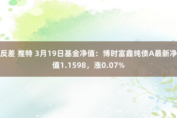 反差 推特 3月19日基金净值：博时富鑫纯债A最新净值1.1598，涨0.07%