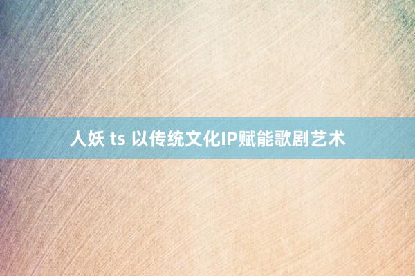 人妖 ts 以传统文化IP赋能歌剧艺术