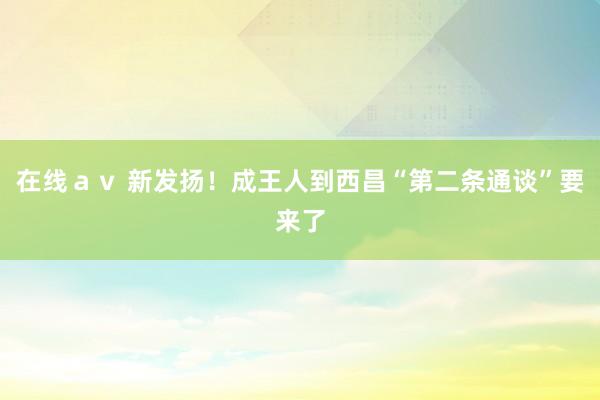 在线ａｖ 新发扬！成王人到西昌“第二条通谈”要来了