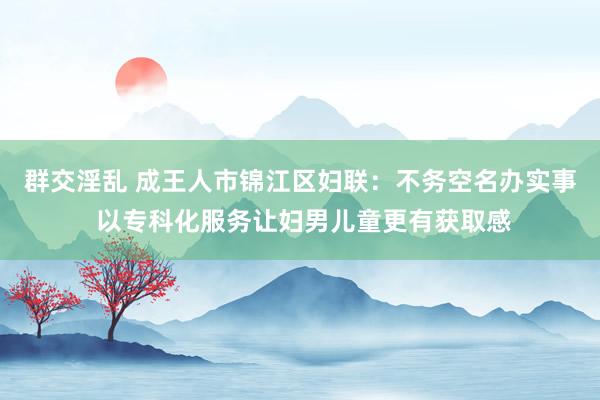 群交淫乱 成王人市锦江区妇联：不务空名办实事 以专科化服务让妇男儿童更有获取感