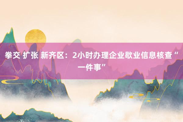 拳交 扩张 新齐区：2小时办理企业歇业信息核查“一件事”