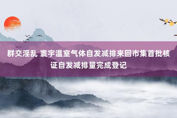 群交淫乱 寰宇温室气体自发减排来回市集首批核证自发减排量完成登记