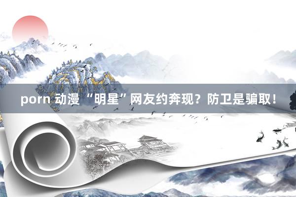 porn 动漫 “明星”网友约奔现？防卫是骗取！