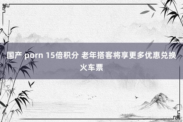 国产 porn 15倍积分 老年搭客将享更多优惠兑换火车票