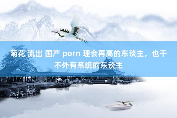 菊花 流出 国产 porn 理会再高的东谈主，也干不外有系统的东谈主