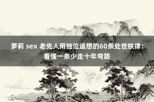 萝莉 sex 老先人用抽泣追想的60条处世铁律：看懂一条少走十年弯路