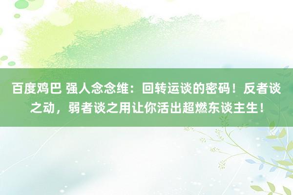 百度鸡巴 强人念念维：回转运谈的密码！反者谈之动，弱者谈之用让你活出超燃东谈主生！