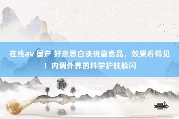 在线av 国产 好意思白淡斑靠食品，效果看得见！内调外养的科学护肤躲闪