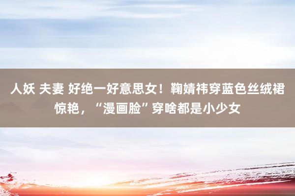 人妖 夫妻 好绝一好意思女！鞠婧祎穿蓝色丝绒裙惊艳，“漫画脸”穿啥都是小少女