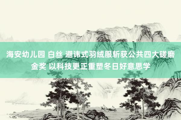 海安幼儿园 白丝 避讳式羽绒服斩获公共四大磋磨金奖 以科技更正重塑冬日好意思学