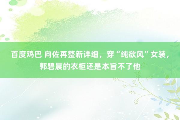 百度鸡巴 向佐再整新详细，穿“纯欲风”女装，郭碧晨的衣柜还是本旨不了他