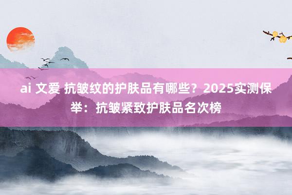 ai 文爱 抗皱纹的护肤品有哪些？2025实测保举：抗皱紧致护肤品名次榜
