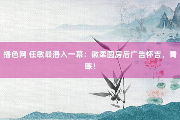 播色网 任敏最潜入一幕：徽柔圆房后广告怀吉，青睐！