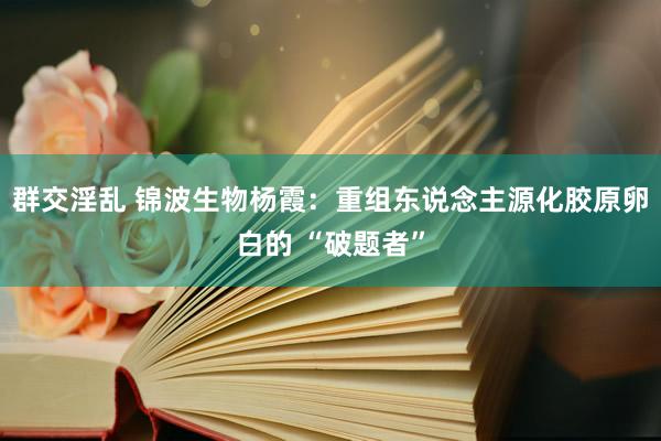 群交淫乱 锦波生物杨霞：重组东说念主源化胶原卵白的 “破题者”