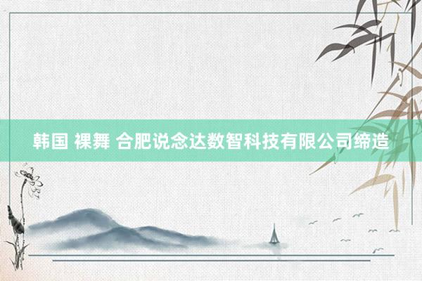 韩国 裸舞 合肥说念达数智科技有限公司缔造