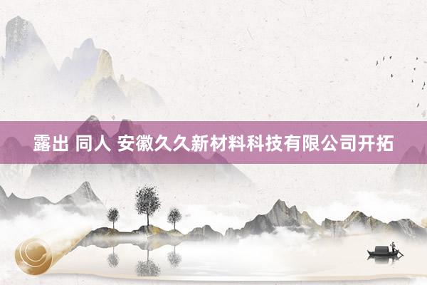 露出 同人 安徽久久新材料科技有限公司开拓