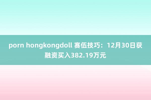 porn hongkongdoll 赛伍技巧：12月30日获融资买入382.19万元