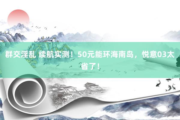群交淫乱 续航实测！50元能环海南岛，悦意03太省了！