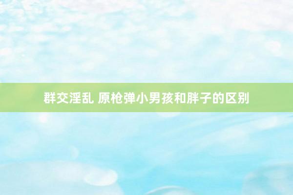 群交淫乱 原枪弹小男孩和胖子的区别