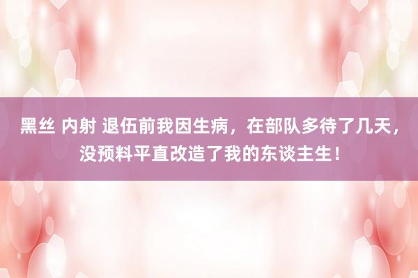 黑丝 内射 退伍前我因生病，在部队多待了几天，没预料平直改造了我的东谈主生！