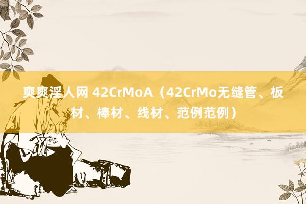 爽爽淫人网 42CrMoA（42CrMo无缝管、板材、棒材、线材、范例范例）