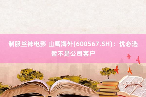 制服丝袜电影 山鹰海外(600567.SH)：优必选暂不是公司客户