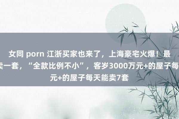 女同 porn 江浙买家也来了，上海豪宅火爆！最快十几秒卖一套，“全款比例不小”，客岁3000万元+的屋子每天能卖7套