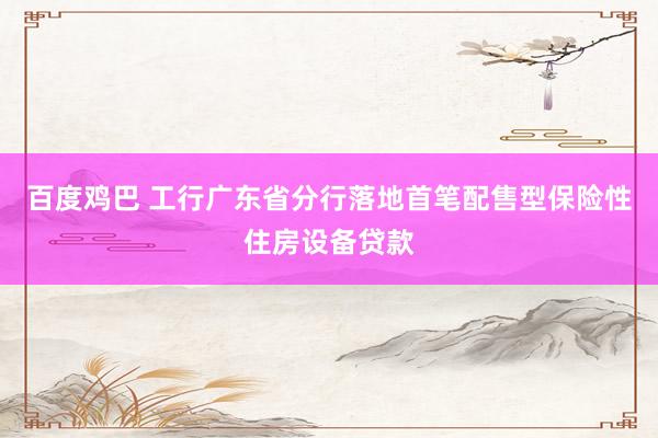 百度鸡巴 工行广东省分行落地首笔配售型保险性住房设备贷款