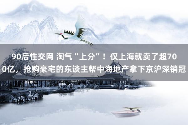 90后性交网 淘气“上分”！仅上海就卖了超700亿，抢购豪宅的东谈主帮中海地产拿下京沪深销冠