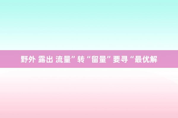 野外 露出 流量”转“留量”要寻“最优解