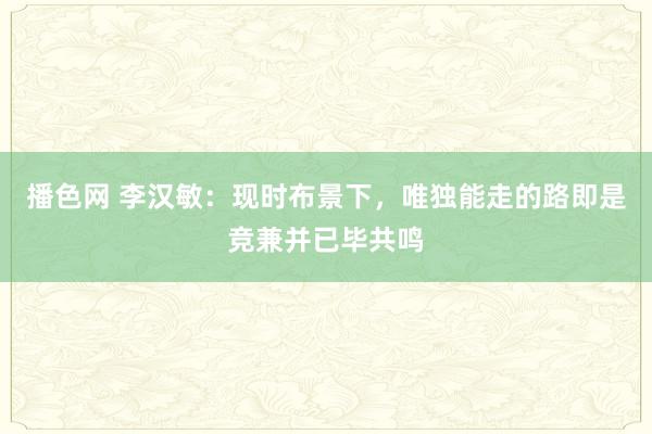 播色网 李汉敏：现时布景下，唯独能走的路即是竞兼并已毕共鸣