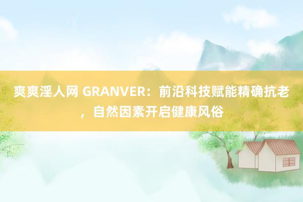 爽爽淫人网 GRANVER：前沿科技赋能精确抗老，自然因素开启健康风俗