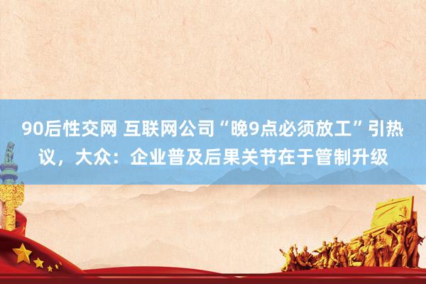90后性交网 互联网公司“晚9点必须放工”引热议，大众：企业普及后果关节在于管制升级