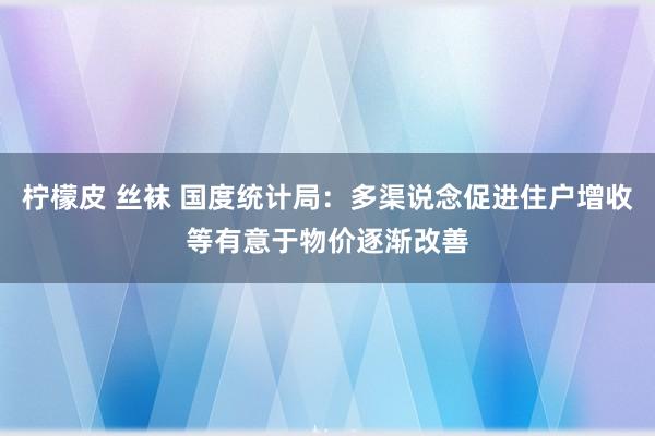 柠檬皮 丝袜 国度统计局：多渠说念促进住户增收等有意于物价逐渐改善