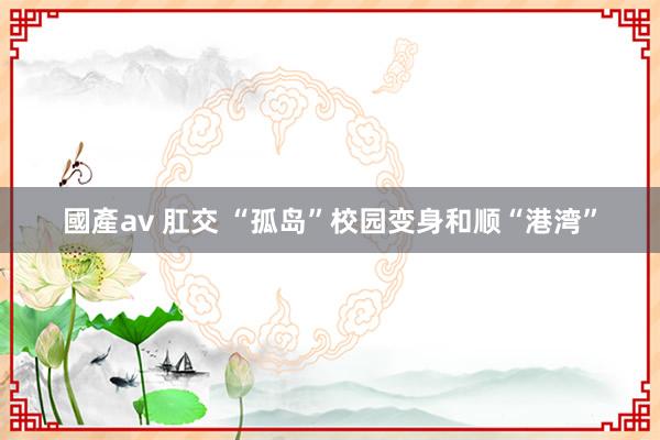 國產av 肛交 “孤岛”校园变身和顺“港湾”