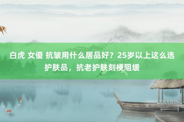 白虎 女優 抗皱用什么居品好？25岁以上这么选护肤品，抗老护肤刻梗阻缓