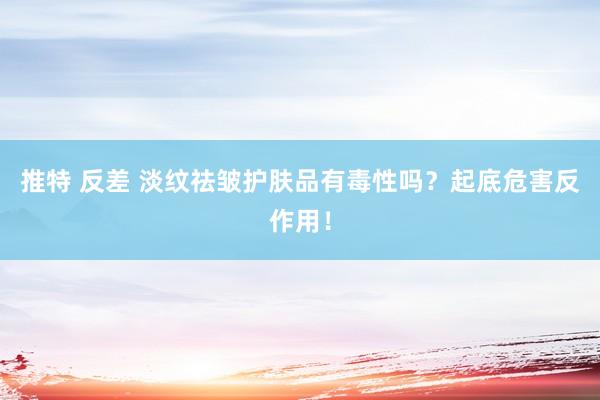 推特 反差 淡纹祛皱护肤品有毒性吗？起底危害反作用！