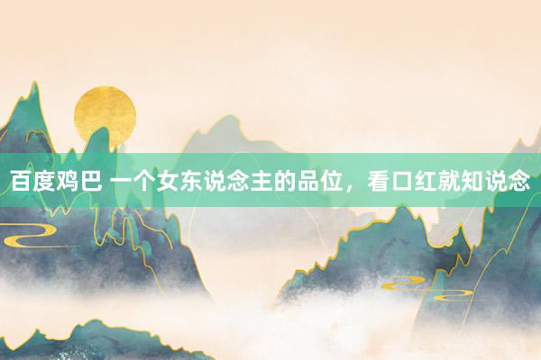 百度鸡巴 一个女东说念主的品位，看口红就知说念