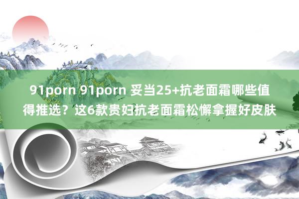 91porn 91porn 妥当25+抗老面霜哪些值得推选？这6款贵妇抗老面霜松懈拿握好皮肤