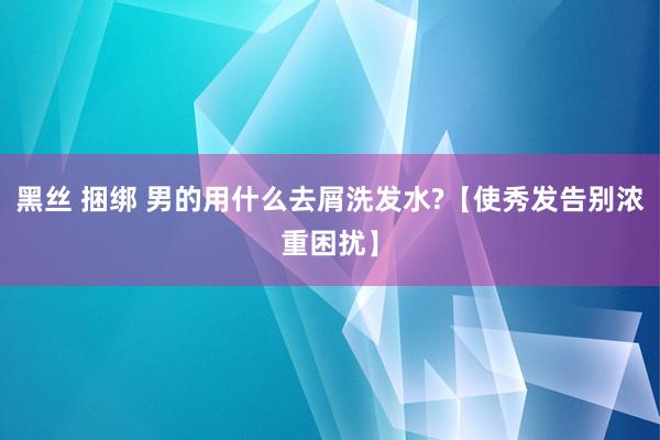 黑丝 捆绑 男的用什么去屑洗发水?【使秀发告别浓重困扰】