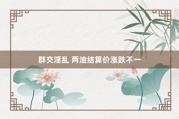 群交淫乱 两油结算价涨跌不一