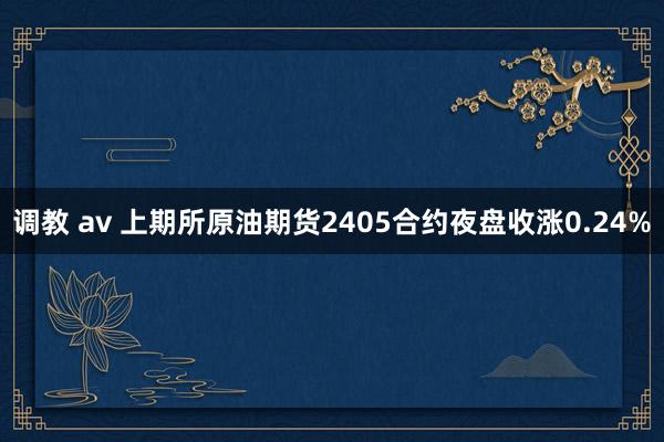 调教 av 上期所原油期货2405合约夜盘收涨0.24%
