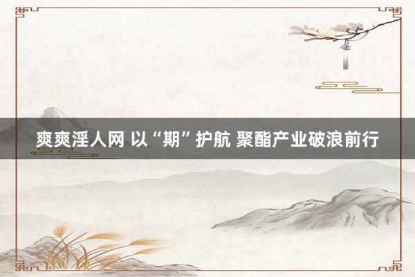 爽爽淫人网 以“期”护航 聚酯产业破浪前行